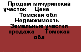 Продам мичуринский участок  › Цена ­ 350 000 - Томская обл. Недвижимость » Земельные участки продажа   . Томская обл.